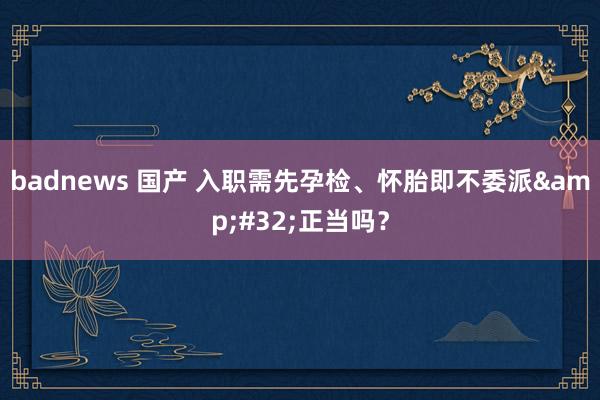 badnews 国产 入职需先孕检、怀胎即不委派&#32;正当吗？