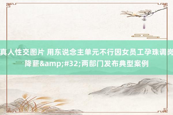 真人性交图片 用东说念主单元不行因女员工孕珠调岗降薪&#32;两部门发布典型案例