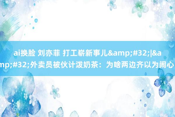 ai换脸 刘亦菲 打工崭新事儿&#32;|&#32;外卖员被伙计泼奶茶：为啥两边齐以为闹心？