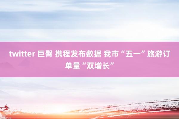 twitter 巨臀 携程发布数据 我市“五一”旅游订单量“双增长”