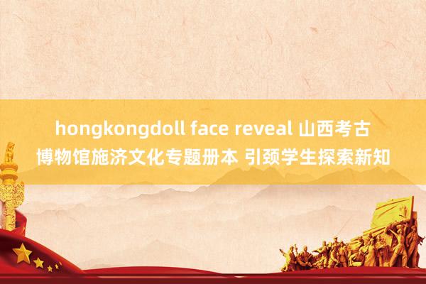 hongkongdoll face reveal 山西考古博物馆施济文化专题册本 引颈学生探索新知