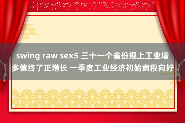 swing raw sex5 三十一个省份规上工业增多值终了正增长 一季度工业经济初始肃穆向好