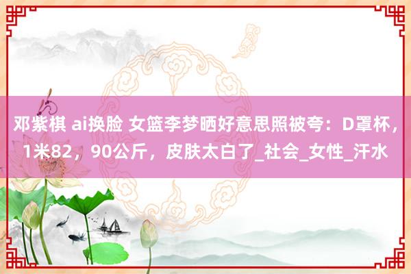 邓紫棋 ai换脸 女篮李梦晒好意思照被夸：D罩杯，1米82，90公斤，皮肤太白了_社会_女性_汗水