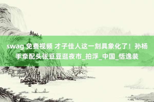 swag 免费视频 才子佳人这一刻具象化了！孙杨手牵配头张豆豆逛夜市_拍浮_中国_恬逸装