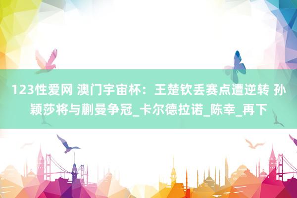 123性爱网 澳门宇宙杯：王楚钦丢赛点遭逆转 孙颖莎将与蒯曼争冠_卡尔德拉诺_陈幸_再下