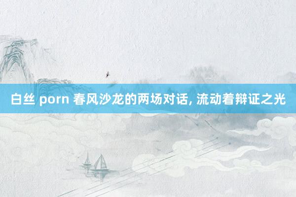 白丝 porn 春风沙龙的两场对话， 流动着辩证之光