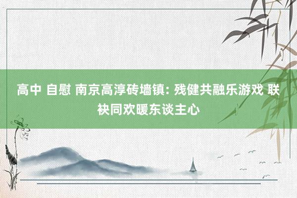 高中 自慰 南京高淳砖墙镇: 残健共融乐游戏 联袂同欢暖东谈主心