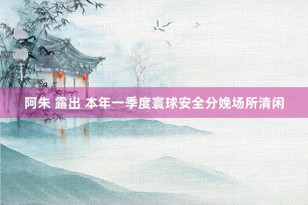 阿朱 露出 本年一季度寰球安全分娩场所清闲