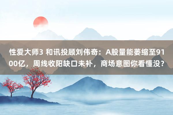 性爱大师3 和讯投顾刘伟奇：A股量能萎缩至9100亿，周线收阳缺口未补，商场意图你看懂没？