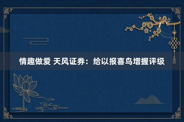 情趣做爱 天风证券：给以报喜鸟增握评级