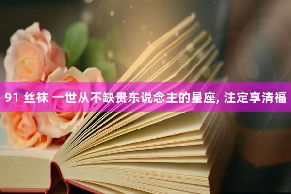 91 丝袜 一世从不缺贵东说念主的星座， 注定享清福