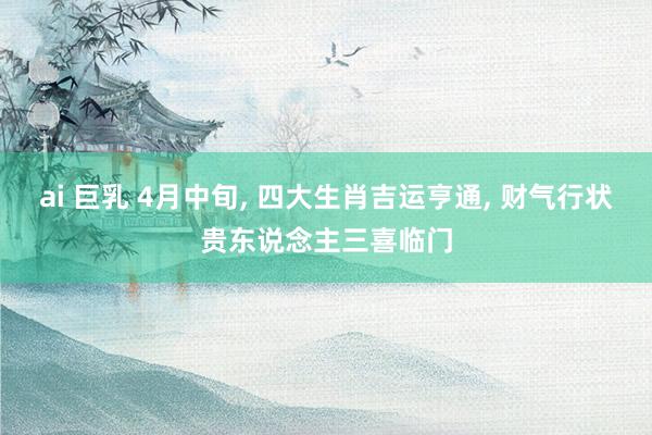 ai 巨乳 4月中旬， 四大生肖吉运亨通， 财气行状贵东说念主三喜临门