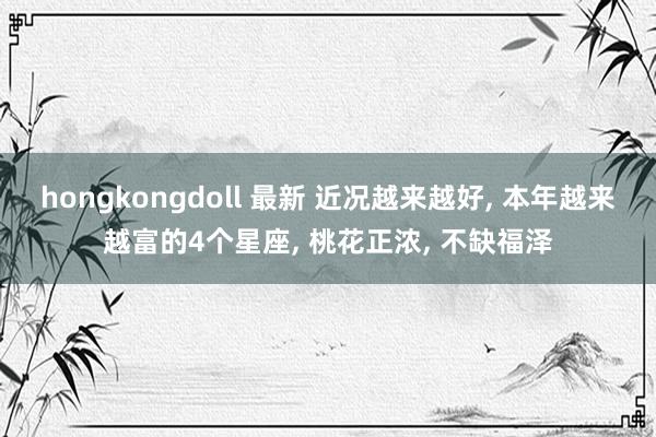 hongkongdoll 最新 近况越来越好， 本年越来越富的4个星座， 桃花正浓， 不缺福泽