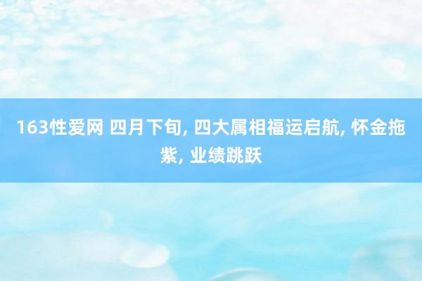 163性爱网 四月下旬， 四大属相福运启航， 怀金拖紫， 业绩跳跃