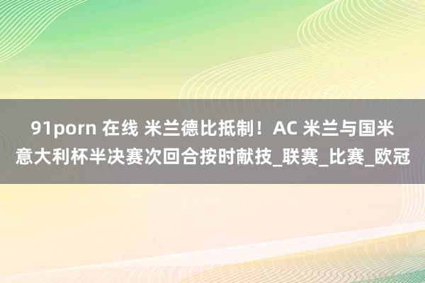 91porn 在线 米兰德比抵制！AC 米兰与国米意大利杯半决赛次回合按时献技_联赛_比赛_欧冠