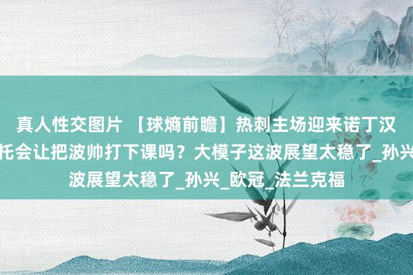 真人性交图片 【球熵前瞻】热刺主场迎来诺丁汉丛林队，努诺桑托会让把波帅打下课吗？大模子这波展望太稳了_孙兴_欧冠_法兰克福