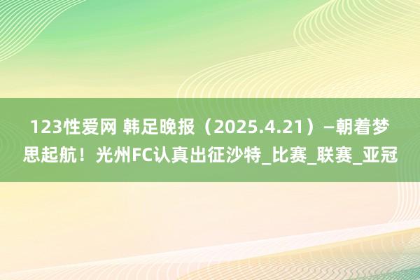 123性爱网 韩足晚报（2025.4.21）—朝着梦思起航！光州FC认真出征沙特_比赛_联赛_亚冠