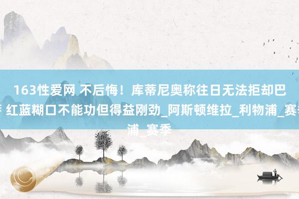 163性爱网 不后悔！库蒂尼奥称往日无法拒却巴萨 红蓝糊口不能功但得益刚劲_阿斯顿维拉_利物浦_赛季