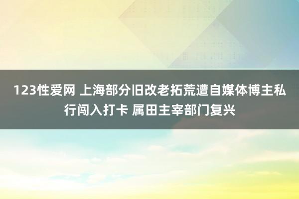 123性爱网 上海部分旧改老拓荒遭自媒体博主私行闯入打卡 属田主宰部门复兴