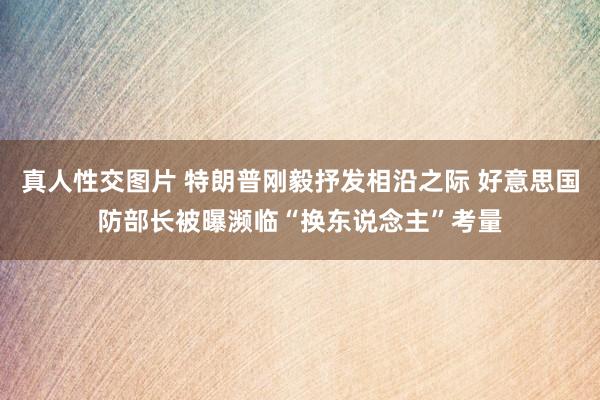 真人性交图片 特朗普刚毅抒发相沿之际 好意思国防部长被曝濒临“换东说念主”考量