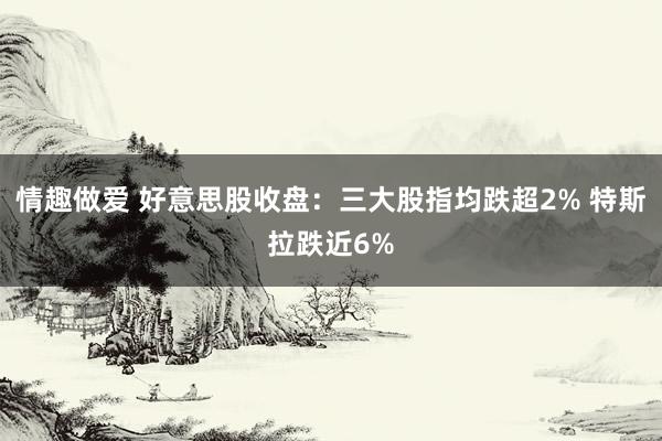 情趣做爱 好意思股收盘：三大股指均跌超2% 特斯拉跌近6%