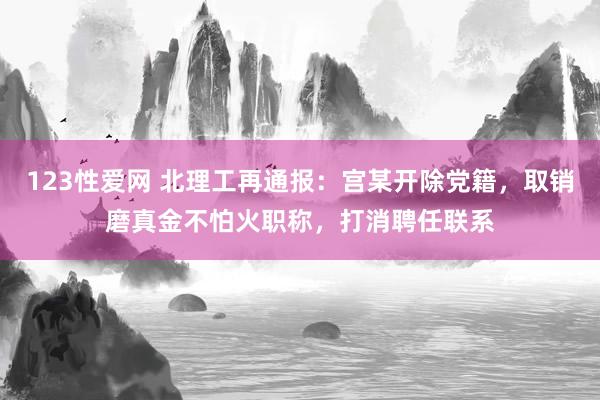 123性爱网 北理工再通报：宫某开除党籍，取销磨真金不怕火职称，打消聘任联系