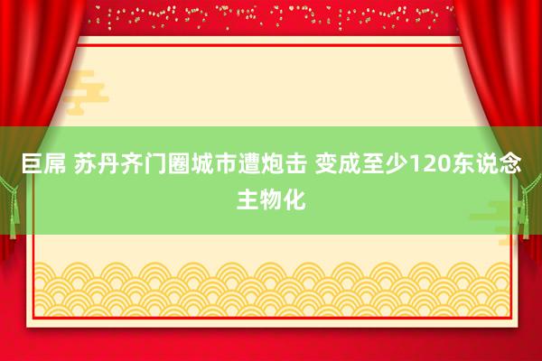 巨屌 苏丹齐门圈城市遭炮击 变成至少120东说念主物化