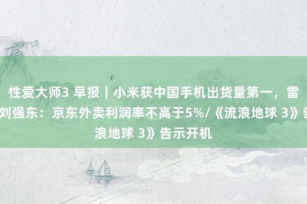 性爱大师3 早报｜小米获中国手机出货量第一，雷军申诉/刘强东：京东外卖利润率不高于5%/《流浪地球 3》告示开机