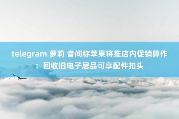 telegram 萝莉 音问称苹果将推店内促销算作：回收旧电子居品可享配件扣头