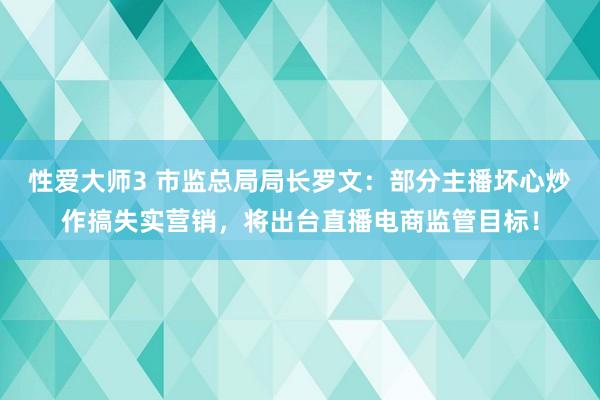 性爱大师3 市监总局局长罗文：部分主播坏心炒作搞失实营销，将出台直播电商监管目标！