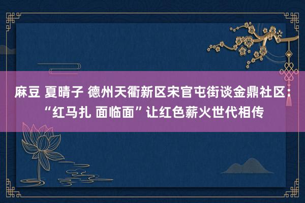 麻豆 夏晴子 德州天衢新区宋官屯街谈金鼎社区：“红马扎 面临面”让红色薪火世代相传