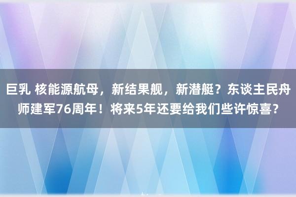 巨乳 核能源航母，新结果舰，新潜艇？东谈主民舟师建军76周年！将来5年还要给我们些许惊喜？