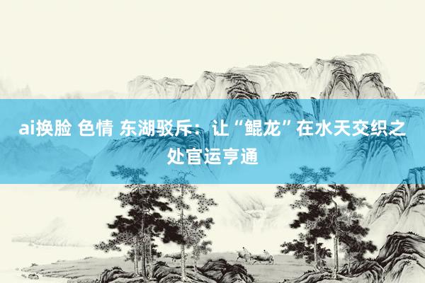 ai换脸 色情 东湖驳斥：让“鲲龙”在水天交织之处官运亨通