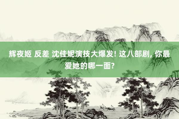 辉夜姬 反差 沈佳妮演技大爆发! 这八部剧， 你最爱她的哪一面?