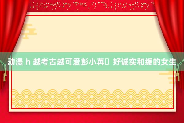 动漫 h 越考古越可爱彭小苒❗好诚实和缓的女生