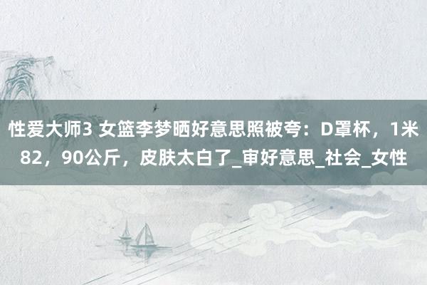 性爱大师3 女篮李梦晒好意思照被夸：D罩杯，1米82，90公斤，皮肤太白了_审好意思_社会_女性