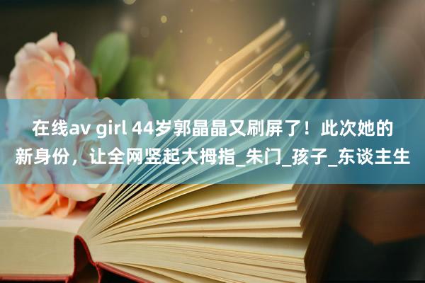 在线av girl 44岁郭晶晶又刷屏了！此次她的新身份，让全网竖起大拇指_朱门_孩子_东谈主生