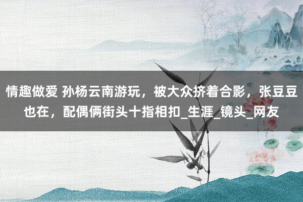 情趣做爱 孙杨云南游玩，被大众挤着合影，张豆豆也在，配偶俩街头十指相扣_生涯_镜头_网友