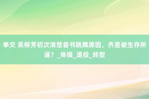 拳交 吴柳芳初次清楚音书跳舞原因，齐是被生存所逼？_体操_退役_转型
