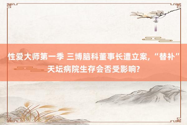 性爱大师第一季 三博脑科董事长遭立案， “替补”天坛病院生存会否受影响?