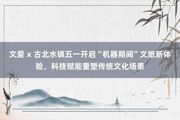 文爱 x 古北水镇五一开启“机器期间”文旅新体验，科技赋能重塑传统文化场景