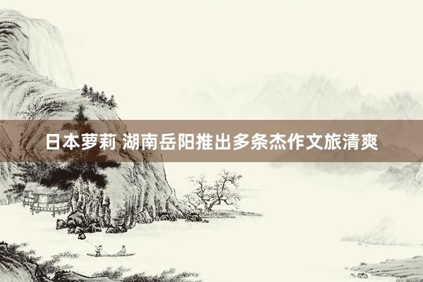 日本萝莉 湖南岳阳推出多条杰作文旅清爽
