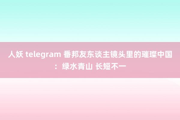 人妖 telegram 番邦友东谈主镜头里的璀璨中国：绿水青山 长短不一