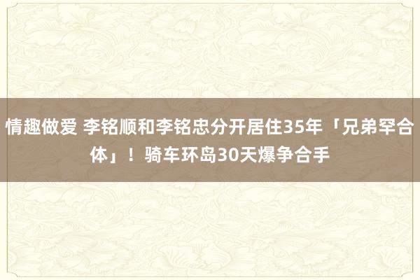 情趣做爱 李铭顺和李铭忠分开居住35年「兄弟罕合体」！　骑车环岛30天爆争合手