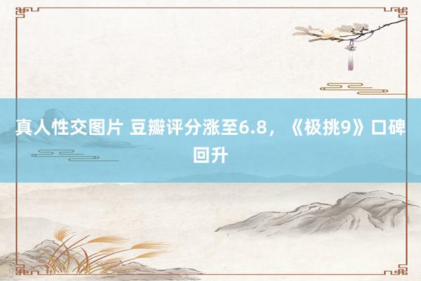 真人性交图片 豆瓣评分涨至6.8，《极挑9》口碑回升