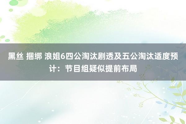 黑丝 捆绑 浪姐6四公淘汰剧透及五公淘汰适度预计：节目组疑似提前布局