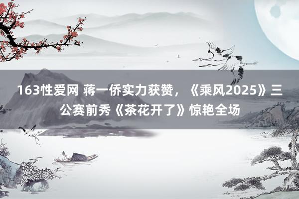 163性爱网 蒋一侨实力获赞，《乘风2025》三公赛前秀《茶花开了》惊艳全场