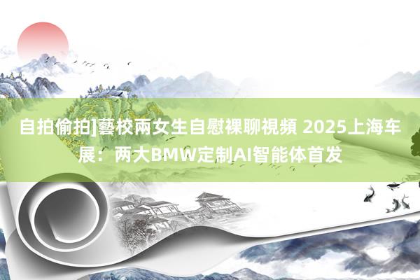 自拍偷拍]藝校兩女生自慰裸聊視頻 2025上海车展：两大BMW定制AI智能体首发
