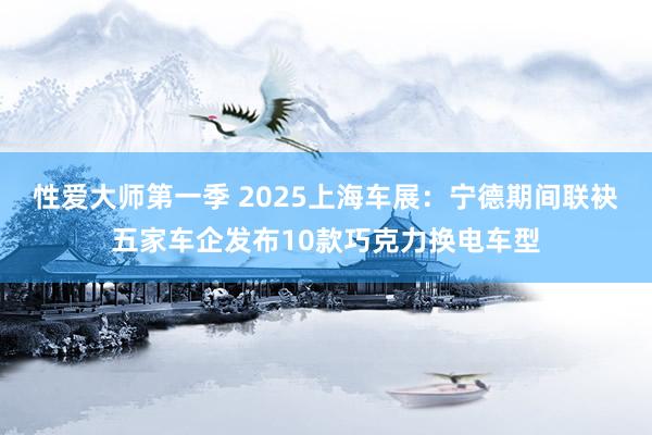 性爱大师第一季 2025上海车展：宁德期间联袂五家车企发布10款巧克力换电车型