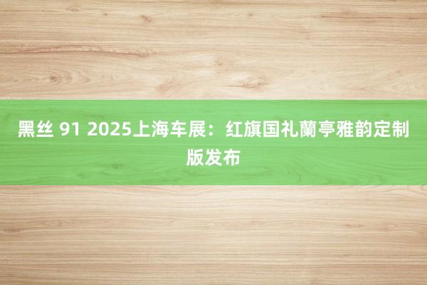 黑丝 91 2025上海车展：红旗国礼蘭亭雅韵定制版发布
